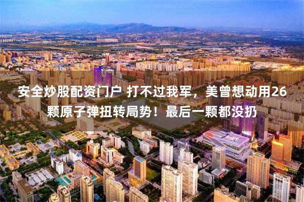 安全炒股配资门户 打不过我军，美曾想动用26颗原子弹扭转局势！最后一颗都没扔