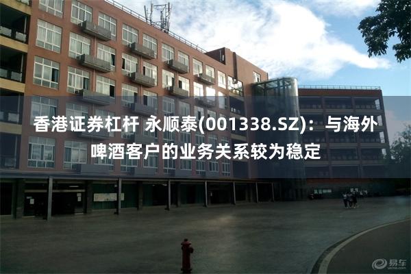香港证券杠杆 永顺泰(001338.SZ)：与海外啤酒客户的业务关系较为稳定