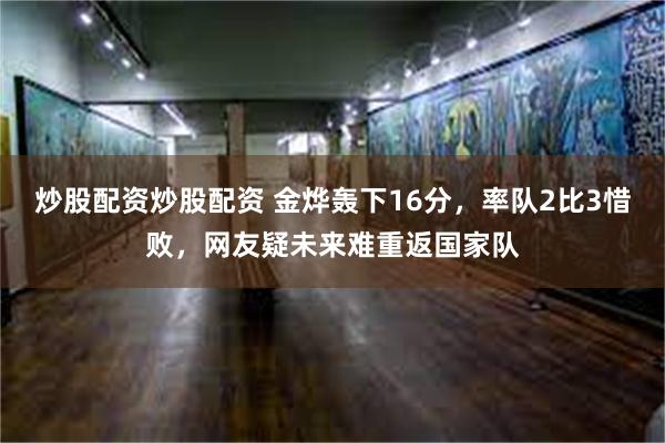 炒股配资炒股配资 金烨轰下16分，率队2比3惜败，网友疑未来难重返国家队