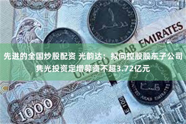 先进的全国炒股配资 光韵达：拟向控股股东子公司隽光投资定增募资不超3.72亿元