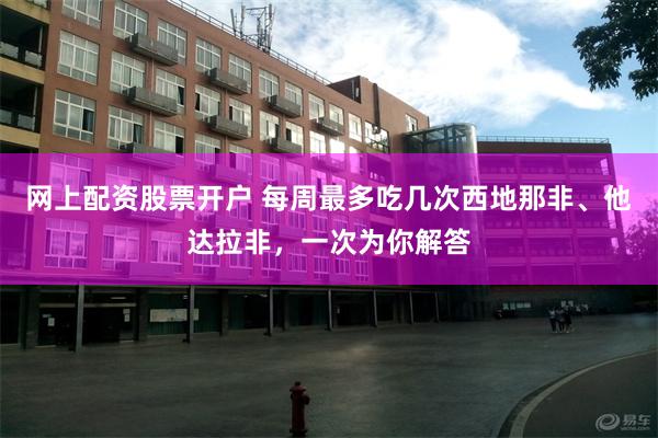 网上配资股票开户 每周最多吃几次西地那非、他达拉非，一次为你解答
