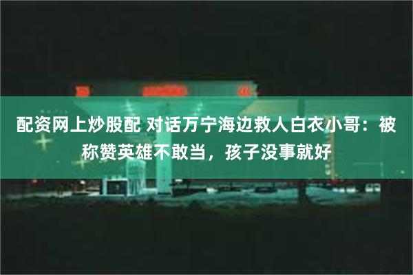 配资网上炒股配 对话万宁海边救人白衣小哥：被称赞英雄不敢当，孩子没事就好
