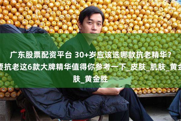 广东股票配资平台 30+岁应该选哪款抗老精华？想要抗老这6款大牌精华值得你参考一下_皮肤_肌肤_黄金胜