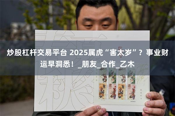 炒股杠杆交易平台 2025属虎“害太岁”？事业财运早洞悉！_朋友_合作_乙木