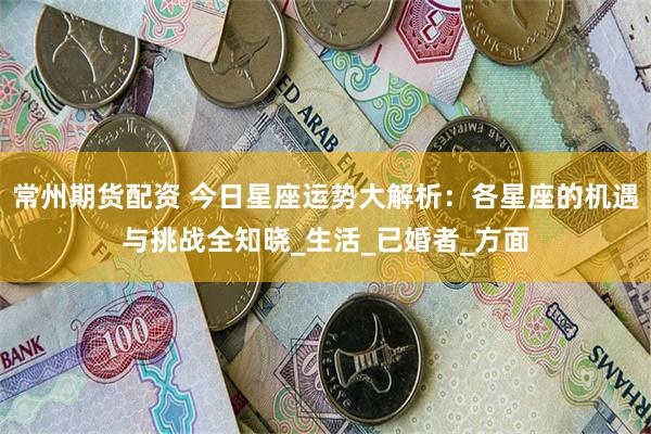 常州期货配资 今日星座运势大解析：各星座的机遇与挑战全知晓_生活_已婚者_方面