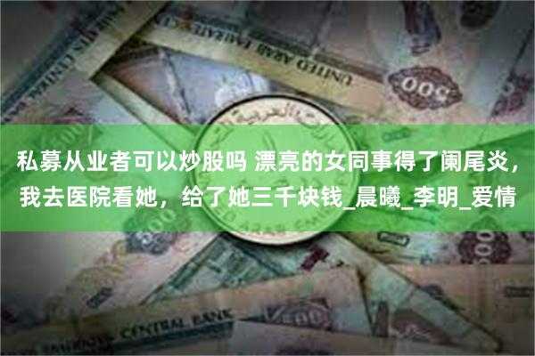 私募从业者可以炒股吗 漂亮的女同事得了阑尾炎，我去医院看她，给了她三千块钱_晨曦_李明_爱情