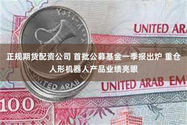 正规期货配资公司 首批公募基金一季报出炉 重仓人形机器人产品业绩亮眼