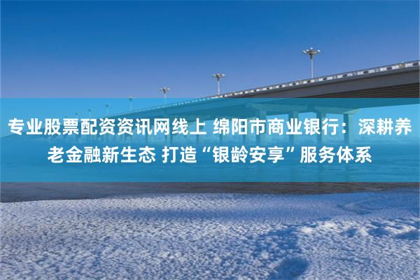 专业股票配资资讯网线上 绵阳市商业银行：深耕养老金融新生态 打造“银龄安享”服务体系