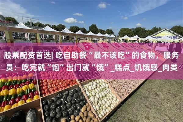 股票配资首选| 吃自助餐“最不该吃”的食物，服务员：吃完就“饱”出门就“饿”_糕点_饥饿感_肉类
