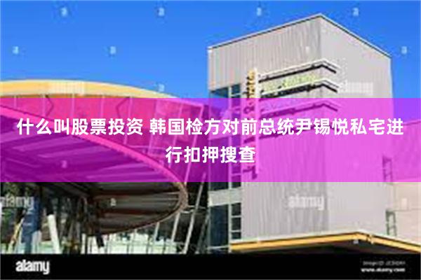 什么叫股票投资 韩国检方对前总统尹锡悦私宅进行扣押搜查