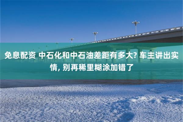 免息配资 中石化和中石油差距有多大? 车主讲出实情, 别再稀里糊涂加错了