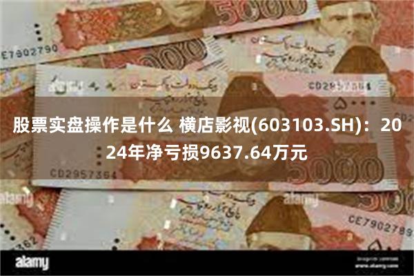 股票实盘操作是什么 横店影视(603103.SH)：2024年净亏损9637.64万元