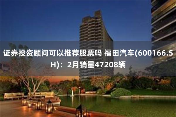 证券投资顾问可以推荐股票吗 福田汽车(600166.SH)：2月销量47208辆