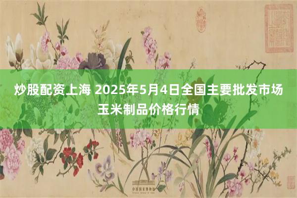 炒股配资上海 2025年5月4日全国主要批发市场玉米制品价格行情
