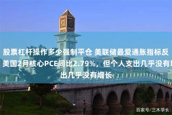 股票杠杆操作多少强制平仓 美联储最爱通胀指标反弹！美国2月核心PCE同比2.79%，但个人支出几乎没有增长