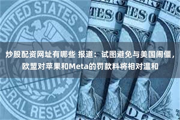 炒股配资网址有哪些 报道：试图避免与美国闹僵，欧盟对苹果和Meta的罚款料将相对温和
