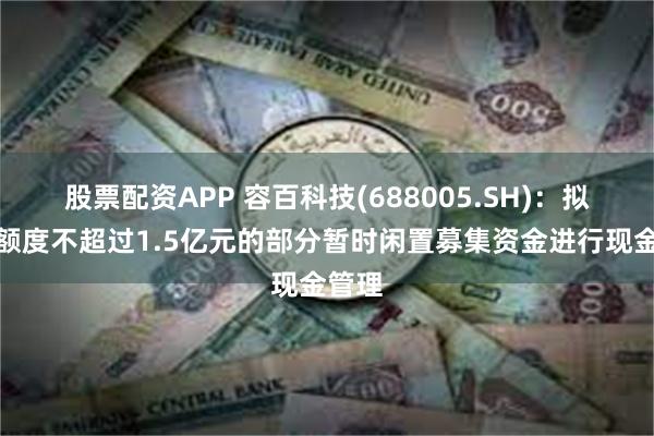 股票配资APP 容百科技(688005.SH)：拟使用额度不超过1.5亿元的部分暂时闲置募集资金进行现金管理
