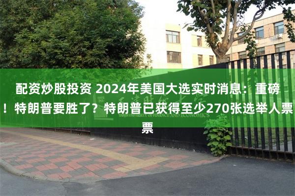 配资炒股投资 2024年美国大选实时消息：重磅！特朗普要胜了？特朗普已获得至少270张选举人票