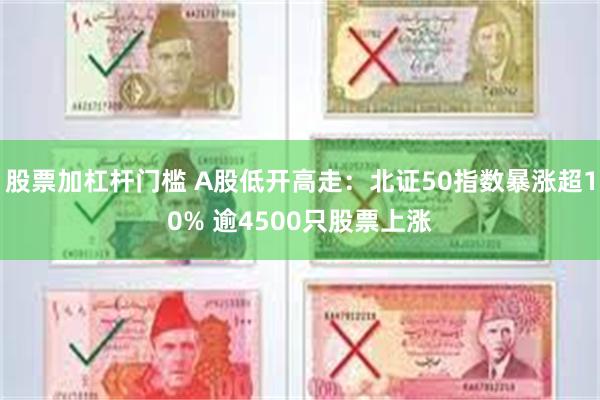 股票加杠杆门槛 A股低开高走：北证50指数暴涨超10% 逾4500只股票上涨