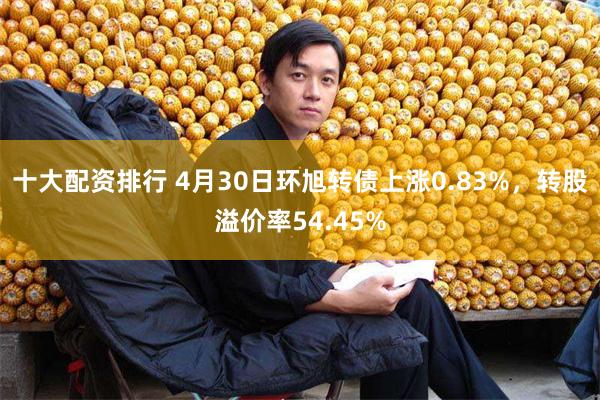 十大配资排行 4月30日环旭转债上涨0.83%，转股溢价率54.45%