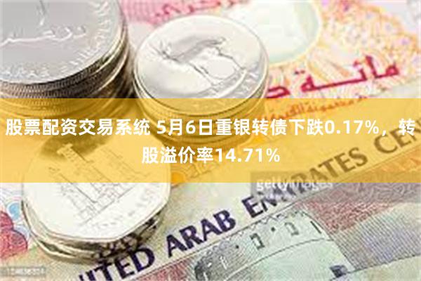 股票配资交易系统 5月6日重银转债下跌0.17%，转股溢价率14.71%
