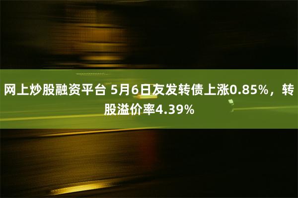 网上炒股融资平台 5月6日友发转债上涨0.85%，转股溢价率4.39%
