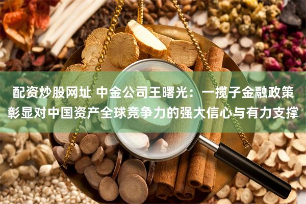 配资炒股网址 中金公司王曙光：一揽子金融政策彰显对中国资产全球竞争力的强大信心与有力支撑