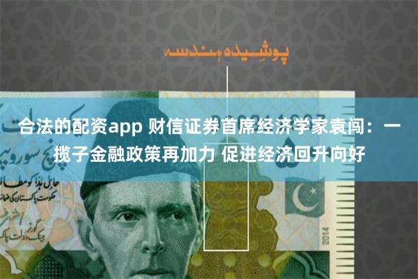 合法的配资app 财信证券首席经济学家袁闯：一揽子金融政策再加力 促进经济回升向好