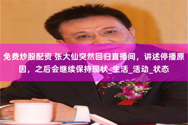 免费炒股配资 张大仙突然回归直播间，讲述停播原因，之后会继续保持现状_生活_活动_状态