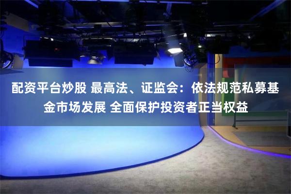 配资平台炒股 最高法、证监会：依法规范私募基金市场发展 全面保护投资者正当权益