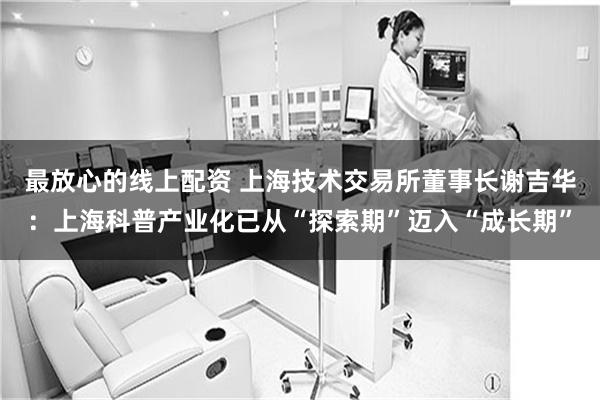 最放心的线上配资 上海技术交易所董事长谢吉华：上海科普产业化已从“探索期”迈入“成长期”