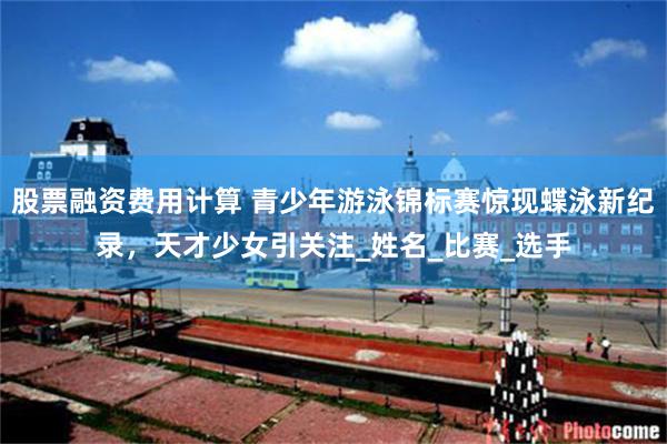 股票融资费用计算 青少年游泳锦标赛惊现蝶泳新纪录，天才少女引关注_姓名_比赛_选手