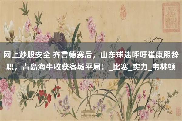 网上炒股安全 齐鲁德赛后，山东球迷呼吁崔康熙辞职，青岛海牛收获客场平局！_比赛_实力_韦林顿