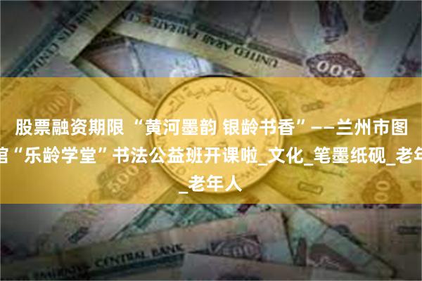 股票融资期限 “黄河墨韵 银龄书香”——兰州市图书馆“乐龄学堂”书法公益班开课啦_文化_笔墨纸砚_老年人