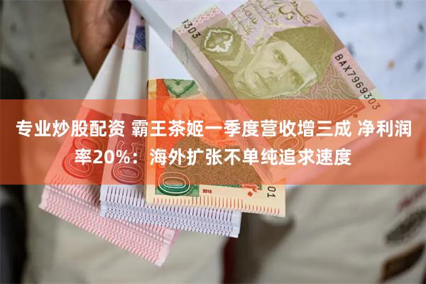 专业炒股配资 霸王茶姬一季度营收增三成 净利润率20%：海外扩张不单纯追求速度
