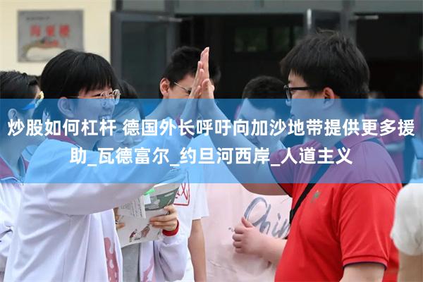 炒股如何杠杆 德国外长呼吁向加沙地带提供更多援助_瓦德富尔_约旦河西岸_人道主义