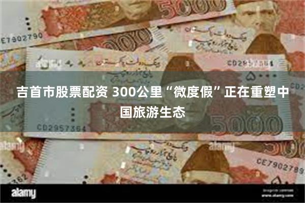 吉首市股票配资 300公里“微度假”正在重塑中国旅游生态