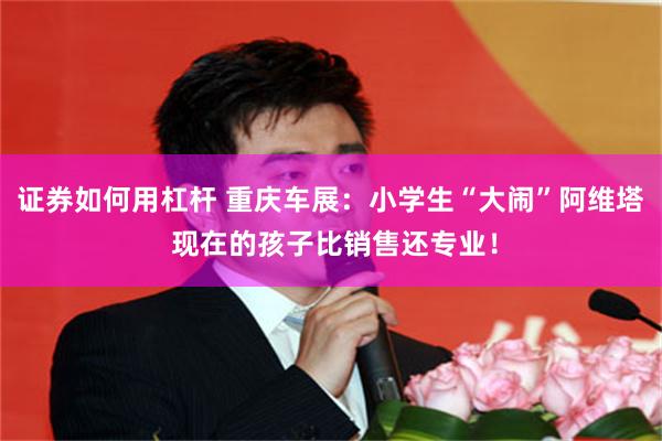 证券如何用杠杆 重庆车展：小学生“大闹”阿维塔 现在的孩子比销售还专业！