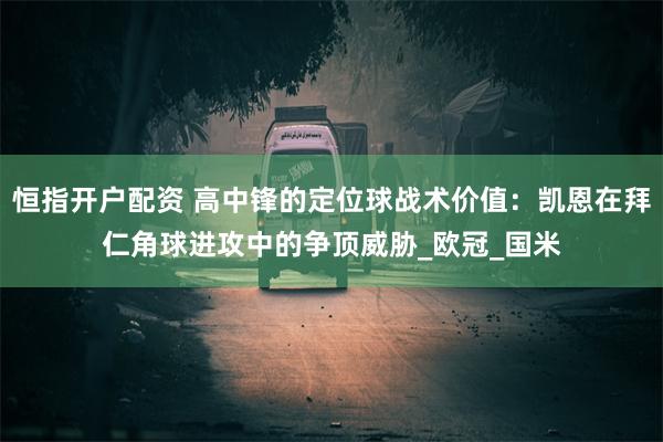 恒指开户配资 高中锋的定位球战术价值：凯恩在拜仁角球进攻中的争顶威胁_欧冠_国米