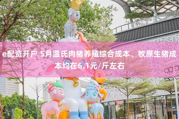 e配资开户 5月温氏肉猪养殖综合成本、牧原生猪成本均在6.1元/斤左右