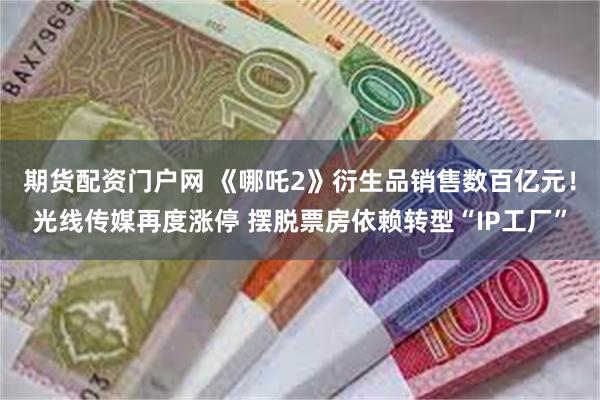期货配资门户网 《哪吒2》衍生品销售数百亿元！光线传媒再度涨停 摆脱票房依赖转型“IP工厂”