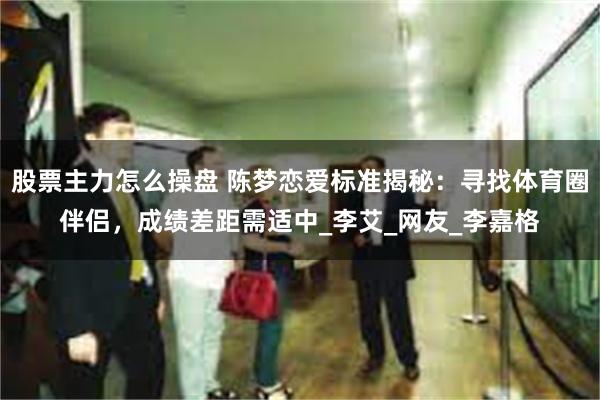 股票主力怎么操盘 陈梦恋爱标准揭秘：寻找体育圈伴侣，成绩差距需适中_李艾_网友_李嘉格