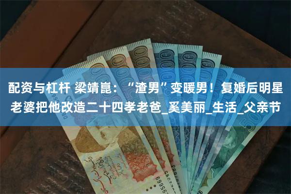 配资与杠杆 梁靖崑：“渣男”变暖男！复婚后明星老婆把他改造二十四孝老爸_奚美丽_生活_父亲节
