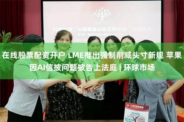 在线股票配资开户 LME推出强制削减头寸新规 苹果因AI信披问题被告上法庭 | 环球市场