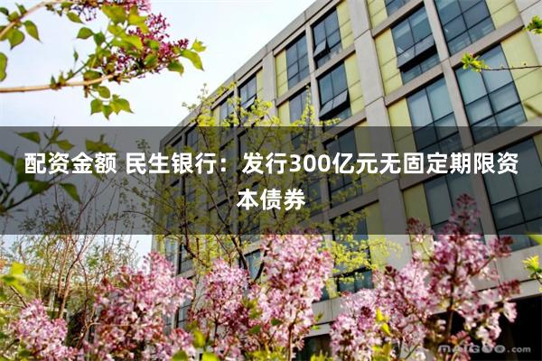 配资金额 民生银行：发行300亿元无固定期限资本债券