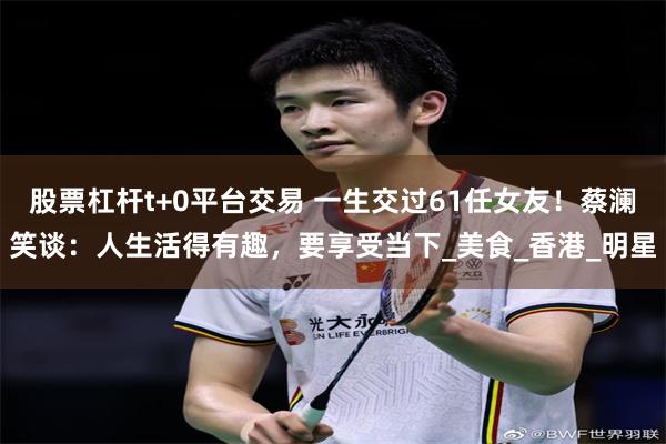 股票杠杆t+0平台交易 一生交过61任女友！蔡澜笑谈：人生活得有趣，要享受当下_美食_香港_明星
