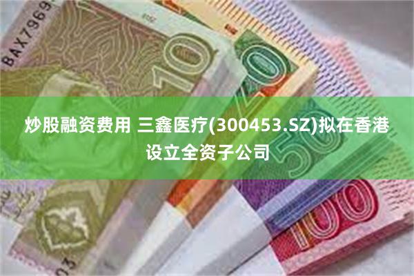 炒股融资费用 三鑫医疗(300453.SZ)拟在香港设立全资子公司