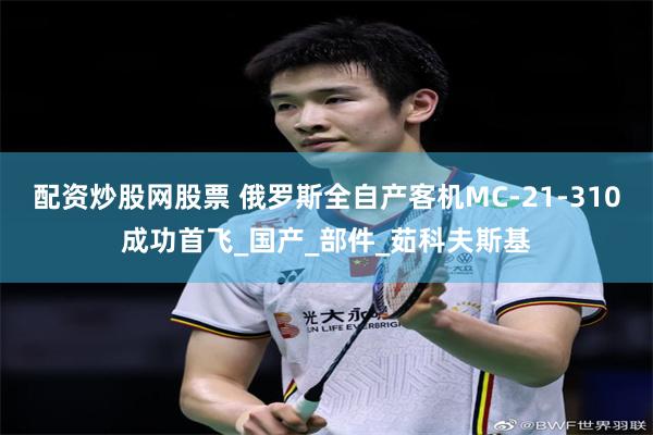 配资炒股网股票 俄罗斯全自产客机MC-21-310成功首飞_国产_部件_茹科夫斯基