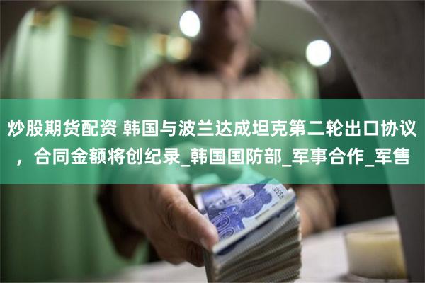 炒股期货配资 韩国与波兰达成坦克第二轮出口协议，合同金额将创纪录_韩国国防部_军事合作_军售