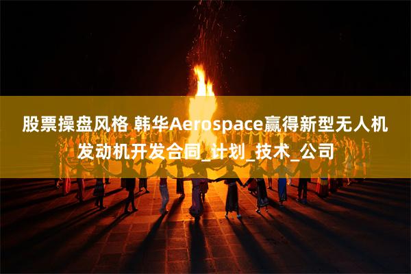 股票操盘风格 韩华Aerospace赢得新型无人机发动机开发合同_计划_技术_公司